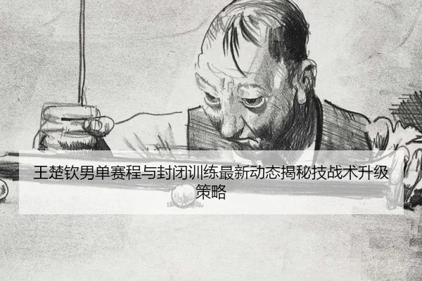 王楚钦男单赛程与封闭训练最新动态揭秘技战术升级策略
